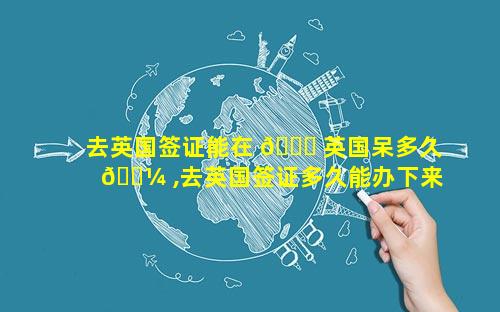 去英国签证能在 🐈 英国呆多久 🐼 ,去英国签证多久能办下来